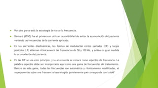  Por otra parte está la estrategia de variar la frecuencia.
 Bernard (1950) fue el primero en utilizar la posibilidad de evitar la acomodación del paciente
variando las frecuencias de la corriente aplicada.
 En las corrientes diadinámicas, las formas de modulación cortos períodos (CP) y largos
períodos (LP) alternan rítmicamente las frecuencias de 50 y 100 Hz, y evitan en gran medida
la acomodación del paciente.
 En las CIF se usa este principio, y la alternancia se conoce como espectro de frecuencia. La
palabra espectro debe ser interpretada aquí como una gama de frecuencias de tratamiento.
Dentro de esta gama, todas las frecuencias son automática y rítmicamente modificadas, al
superponerlas sobre una frecuencia base elegida previamente que corresponde con la AMF
 