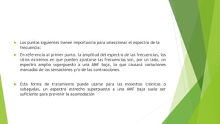  Los puntos siguientes tienen importancia para seleccionar el espectro de la
frecuencia:
 En referencia al primer punto, la amplitud del espectro de las frecuencias, los
sitios extremos en que pueden ajustarse las frecuencias son, por un lado, un
espectro amplio superpuesto a una AMF baja, lo que causará variaciones
marcadas de las sensaciones y/o de las contracciones.
 Esta forma de tratamiento puede usarse para las molestias crónicas o
subagudas, un espectro estrecho superpuesto a una AMF baja suele ser
suficiente para prevenir la acomodación
 