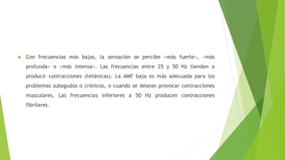  Con frecuencias más bajas, la sensación se percibe «más fuerte», «más
profunda» o «más intensa». Las frecuencias entre 25 y 50 Hz tienden a
producir contracciones (tetánicas). La AMF baja es más adecuada para los
problemas subagudos o crónicos, o cuando se desean provocar contracciones
musculares. Las frecuencias inferiores a 50 Hz producen contracciones
fibrilares.
 