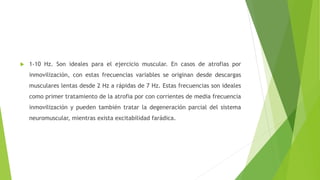  1-10 Hz. Son ideales para el ejercicio muscular. En casos de atrofias por
inmovilización, con estas frecuencias variables se originan desde descargas
musculares lentas desde 2 Hz a rápidas de 7 Hz. Estas frecuencias son ideales
como primer tratamiento de la atrofia por con corrientes de media frecuencia
inmovilización y pueden también tratar la degeneración parcial del sistema
neuromuscular, mientras exista excitabilidad farádica.
 
