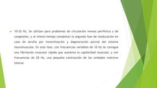  10-25 Hz. Se utilizan para problemas de circulación venosa periférica y de
congestión, y al mismo tiempo completan la segunda fase de reeducación en
caso de atrofia por inmovilización y degeneración parcial del sistema
neuromuscular. En esta fase, con frecuencias variables de 10 Hz se consigue
una fibrilación muscular rápida que aumenta la capilaridad muscular, y con
frecuencias de 20 Hz, una pequeña contracción de las unidades motrices
tónicas
 