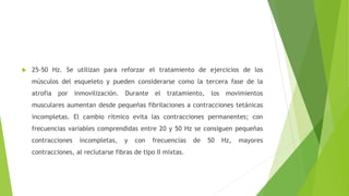  25-50 Hz. Se utilizan para reforzar el tratamiento de ejercicios de los
músculos del esqueleto y pueden considerarse como la tercera fase de la
atrofia por inmovilización. Durante el tratamiento, los movimientos
musculares aumentan desde pequeñas fibrilaciones a contracciones tetánicas
incompletas. El cambio rítmico evita las contracciones permanentes; con
frecuencias variables comprendidas entre 20 y 50 Hz se consiguen pequeñas
contracciones incompletas, y con frecuencias de 50 Hz, mayores
contracciones, al reclutarse fibras de tipo II mixtas.
 