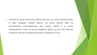  ● 80-100 Hz. Estas frecuencias, además de tener una acción específica sobre
el dolor subagudo, también ejercen una acción sedante sobre las
perturbaciones neurovegetativas, que atenúa, debido a su acción
simpaticotónica. Posee una acción analgésica rápida, pero de corta duración
cuando se trata de normalizar alteraciones simpáticas (6-12 hx
 