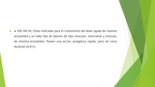  ● 100-160 Hz. Están indicadas para el tratamiento del dolor agudo de máxima
actualidad y en todo tipo de dolores de tipo muscular, insercional y articular
de máxima actualidad. Poseen una acción analgésica rápida, pero de corta
duración (6-8 h).
 