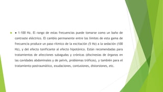  ● 1-100 Hz. El rango de estas frecuencias puede tomarse como un baño de
contraste eléctrico. El cambio permanente entre los límites de esta gama de
frecuencia produce un paso rítmico de la excitación (5 Hz) a la sedación (100
Hz), y del efecto tonificante al efecto hipotónico. Están recomendadas para
tratamientos de afecciones subagudas y crónicas (discinesias de órganos en
las cavidades abdominales y de pelvis, problemas tróficos), y también para el
tratamiento postraumático, exudaciones, contusiones, distorsiones, etc.
 