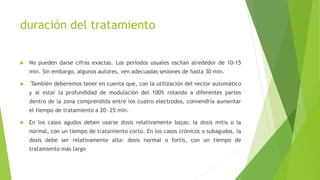 duración del tratamiento
 No pueden darse cifras exactas. Los períodos usuales oscilan alrededor de 10-15
min. Sin embargo, algunos autores, ven adecuadas sesiones de hasta 30 min.
 También deberemos tener en cuenta que, con la utilización del vector automático
y al estar la profundidad de modulación del 100% rotando a diferentes partes
dentro de la zona comprendida entre los cuatro electrodos, convendría aumentar
el tiempo de tratamiento a 20- 25 min.
 En los casos agudos deben usarse dosis relativamente bajas: la dosis mitis o la
normal, con un tiempo de tratamiento corto. En los casos crónicos o subagudos, la
dosis debe ser relativamente alta: dosis normal o fortis, con un tiempo de
tratamiento más largo
 