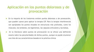 Aplicación en los puntos dolorosos y de
provocación
 En la mayoría de los trastornos existen puntos dolorosos o de provocación,
que pueden usarse para aplicar la terapia CIF. Para la terapia interferencial
son apropiados los puntos situados en estructuras más profundas, como los
músculos, los tendones, los ligamentos, las cápsulas articulares y las bolsas.
 En la literatura sobre puntos de provocación no se ofrece una definición
exacta sobre las peculiaridades de dichos puntos, aunque se puede enumerar
una lista de sus características basada en la práctica clínica
 