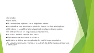 ● Es sensible.
● Es un punto.
● No tiene relación específica con el diagnóstico médico.
● Está situado al nivel segmentario común del sistema nervioso ortosimpático.
● El trastorno es accesible a la terapia aplicada en el punto de provocación.
● No está relacionado con ninguna estructura anatómica.
● Se localiza dentro o fuera del área afecta.
● El paciente suele desconocer su existencia.
● Al tratarlo se obtiene una normalización del equilibrio neurovegetativo.
● Se produce una sensación referida en la parte afecta, de forma espontánea o bajo
la estimulación
 