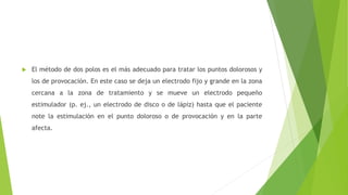  El método de dos polos es el más adecuado para tratar los puntos dolorosos y
los de provocación. En este caso se deja un electrodo fijo y grande en la zona
cercana a la zona de tratamiento y se mueve un electrodo pequeño
estimulador (p. ej., un electrodo de disco o de lápiz) hasta que el paciente
note la estimulación en el punto doloroso o de provocación y en la parte
afecta.
 