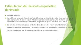 Estimulación del musculo esquelético
denervado.
 Duración del pulso.
 Con el fin de conseguir el máximo efecto diferencial la duración del pulso tiene que estar en la
zona de la curva de acomodación I/A con mayor separación de la curva de nervio y musculo
denervado, llamado triangulo terapéutico, en general se aplican pulsos de 100 a 500 ms.
 La duración optima varia con la evolución de la denervación y es recomendable revisarla cada
semana o semas de tratamiento, trazando la curva I/V o simplemente tanteando los valores
vecinos y elegidos el que da mayor contracción con la mínima intensidad.
 