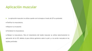 Aplicación muscular
 La aplicación muscular se utiliza cuando con la terapia a través de CIF se pretende:
● Tonificar la musculatura.
● Mejorar la circulación.
● Fortalecer la musculatura.
● Relajar la musculatura. Para el tratamiento del tejido muscular se utiliza selectivamente la
aplicación de la CIF, debido al poco efecto galvánico sobre la piel y a la acción marcada en los
tejidos profundos
 