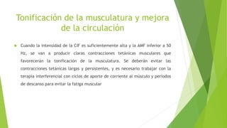 Tonificación de la musculatura y mejora
de la circulación
 Cuando la intensidad de la CIF es suficientemente alta y la AMF inferior a 50
Hz, se van a producir claras contracciones tetánicas musculares que
favorecerán la tonificación de la musculatura. Se deberán evitar las
contracciones tetánicas largas y persistentes, y es necesario trabajar con la
terapia interferencial con ciclos de aporte de corriente al músculo y períodos
de descanso para evitar la fatiga muscular
 