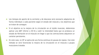  Los tiempos de aporte de la corriente y de descanso será necesario adaptarlos de
forma individual a cada paciente según el estado del músculo y los objetivos que
se tratan de conseguir.
 Si el objetivo es la mejora de la circulación en el tejido muscular, deberemos
aplicar una AMF inferior a 30 Hz y subir la intensidad hasta que se produzca un
estado de fibrilación en el músculo sin llegar a que las contracciones adquieran un
carácter persistente.
 En este caso, la CIF se aplica de una forma continua sin pausas de reposo. Con este
método se verá favorecida la mejora de la circulación en el músculo o grupos
musculares tratados
 