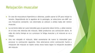 Relajación muscular
 En caso de musculatura hipertónica o dolorosa, puede usarse la CIF para relajar la
tensión. Dependiendo de la agudeza de la patología, se selecciona una AMF con
una frecuencia constante. Los electrodos se colocan a ambos lados del vientre
muscular.
 La corriente debe ser justo tolerable para el paciente (dosis fortis), y debe notarse
en el área más dolorosa del músculo. Debe producirse una contracción obvia. Al
cabo de cierto tiempo se va a provocar la fatiga muscular y el músculo se va a
relajar.
 Una vez relajado el músculo, debe aumentarse de nuevo la intensidad para
provocar la contracción siguiente. Esta alternancia entre contracción fuerte y
relajación del músculo se repite varias veces hasta lograr la relajación duradera
del músculo
 
