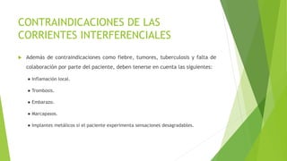 CONTRAINDICACIONES DE LAS
CORRIENTES INTERFERENCIALES
 Además de contraindicaciones como fiebre, tumores, tuberculosis y falta de
colaboración por parte del paciente, deben tenerse en cuenta las siguientes:
● Inflamación local.
● Trombosis.
● Embarazo.
● Marcapasos.
● Implantes metálicos si el paciente experimenta sensaciones desagradables.
 