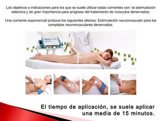 Los objetivos o indicaciones para los que se suele utilizar estas corrientes son: la estimulación
   selectiva y de gran importancia para progreso del tratamiento de músculos denervados.

Una corriente exponencial produce los siguientes efectos: Estimulación neuromuscular para los
                          complejos neuromusculares denervados.




                      El tiempo de aplicación, se suele aplicar
                                    una media de 15 minutos.
 