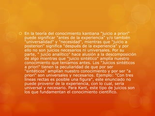  En la teoría del conocimiento kantiana "juicio a priori"
puede significar "antes de la experiencia" y/o también
"universalidad" y "necesidad", mientras que "juicio a
posteriori" significa "después de la experiencia" y por
ello no son juicios necesarios ni universales. Por su
parte, " juicio analítico" hace alusión a la descomposición
de algo mientras que "juicio sintético" amplía nuestro
conocimiento que teníamos antes. Los "Juicios sintéticos
a priori" tienen la peculiaridad de que por ser
"sintéticos" amplían nuestro conocimiento y por ser "a
priori" son universales y necesarios. Ejemplo: "Con tres
líneas rectas es posible una figura", este enunciado no
puede provenir de la experiencia, con lo cual, sería
universal y necesario. Para Kant, este tipo de juicios son
los que fundamentan el conocimiento científico.
 