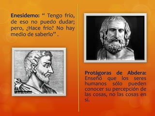 Enesidemo: “ Tengo frío,
de eso no puedo dudar;
pero, ¿Hace frío? No hay
medio de saberlo” .
Protágoras de Abdera:
Enseñó que los seres
humanos sólo pueden
conocer su percepción de
las cosas, no las cosas en
sí.
 