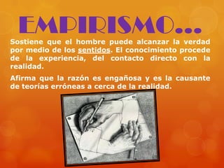 Sostiene que el hombre puede alcanzar la verdad
por medio de los sentidos. El conocimiento procede
de la experiencia, del contacto directo con la
realidad.
Afirma que la razón es engañosa y es la causante
de teorías erróneas a cerca de la realidad.
EMPIRISMO...
 