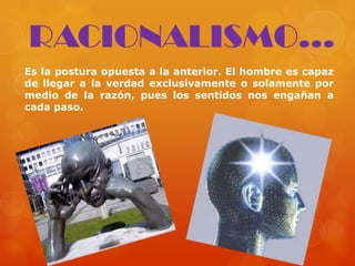 Es la postura opuesta a la anterior. El hombre es capaz
de llegar a la verdad exclusivamente o solamente por
medio de la razón, pues los sentidos nos engañan a
cada paso.
RACIONALISMO...
 