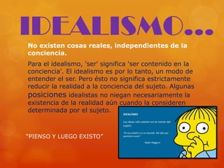 No existen cosas reales, independientes de la
conciencia.
Para el idealismo, 'ser' significa 'ser contenido en la
conciencia'. El idealismo es por lo tanto, un modo de
entender el ser. Pero ésto no significa estrictamente
reducir la realidad a la conciencia del sujeto. Algunas
posiciones idealistas no niegan necesariamente la
existencia de la realidad aún cuando la consideren
determinada por el sujeto.
IDEALISMO...
“PIENSO Y LUEGO EXISTO”
 