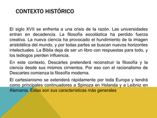 CONTEXTO HISTÓRICO
El siglo XVII se enfrenta a una crisis de la razón. Las universidades
entran en decadencia. La filosofía escolástica ha perdido fuerza
creativa. La nueva ciencia ha provocado el hundimiento de la imagen
aristotélica del mundo, y por todas partes se buscan nuevos horizontes
intelectuales. La Biblia deja de ser un libro con respuestas para todo, y
los teólogos pierden influencia.
En este contexto, Descartes pretenderá reconstruir la filosofía y la
ciencia desde sus mismos cimientos. Por eso con el racionalismo de
Descartes comienza la filosofía moderna.
El cartesianismo se extenderá rápidamente por toda Europa y tendrá
como principales continuadores a Spinoza en Holanda y a Leibniz en
Alemania. Estas son sus características más generales
 