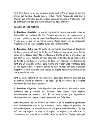 Para él la filosofía es una empresa en la cual entra en juego el destino 
último del hombre, ligada con la virtud. Platón "propende más bien a 
afirmar que el hombre puede conocer verdaderamente, y trata ante todo 
de averiguar cuál sea el objeto genuino del conocimiento". 
CLASES DE IDEALISMO 
1. Idealismo Absoluto. Lo que la teoría de la ciencia pretende hacer es 
desarrollar el sistema de las formas necesarias de representar y 
conocer, queriendo ser así, una filosofía primera u ontología fundamental. 
A eso era lo que en definitiva quería llegar Kant, con su deducción 
trascendental de los conceptos puros del entendimiento. 
2. Idealismo Subjetivo. El punto de partida lo constituye el Idealismo 
de Kant; pero es el Kant de la Razón Práctica el que se revela a Fichte 
como el verdadero Kant. No le interesa a Fichte el ser y el cosmos, ya 
que Kant vio en el hombre el valor absoluto. El hombre lo es todo. El YO 
de Fichte es la fuente originaria de todo ser cósmico. El Idealismo de 
Kant era un idealismo crítico, para Fichte era trazar unas fronteras para 
el YO cognoscitivo y volitivo donde no hay límites; por esto llamamos 
subjetivo a este idealismo que reduce al sujeto todas y cada una de las 
cosas, que lo es todo. 
Kant vio en el hombre un valor absoluto, pero para él habría algo más que 
el hombre, ahora el hombre lo es todo. "El Yo de Fichte es la fuente 
originaria de todo el ser cósmico". 
3. Idealismo Objetivo. Schelling descubre tras el ser, el espíritu, como 
auténtico ser y fuente del devenir. Pero siendo este espíritu 
independiente de nuestro "Yo". Es de esta forma que llegamos al 
idealismo objetivo, expuesto principalmente por Schelling. 
Schelling partió del yo infinito de Fichte y de la sustancia Spinociana 
para armonizarlos con su yo Absoluto, dando origen al principio de 
infinitud objetiva. La proposición de la cual parte toda ciencia es: "Yo soy 
yo". No hay sujeto sin objeto ni objeto sin sujeto y su enlace es la 
representación, pues el yo absoluto debe ser pensado. El papel principal 
 