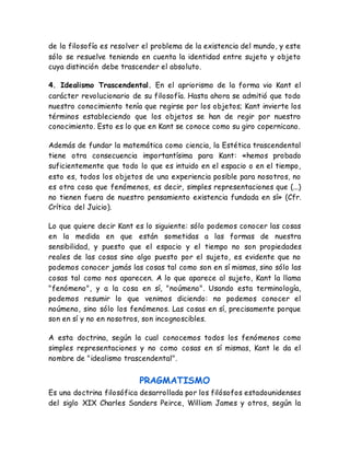 de la filosofía es resolver el problema de la existencia del mundo, y este 
sólo se resuelve teniendo en cuenta la identidad entre sujeto y objeto 
cuya distinción debe trascender el absoluto. 
4. Idealismo Trascendental. En el apriorismo de la forma vio Kant el 
carácter revolucionario de su filosofía. Hasta ahora se admitió que todo 
nuestro conocimiento tenía que regirse por los objetos; Kant invierte los 
términos estableciendo que los objetos se han de regir por nuestro 
conocimiento. Esto es lo que en Kant se conoce como su giro copernicano. 
Además de fundar la matemática como ciencia, la Estética trascendental 
tiene otra consecuencia importantísima para Kant: «hemos probado 
suficientemente que todo lo que es intuido en el espacio o en el tiempo, 
esto es, todos los objetos de una experiencia posible para nosotros, no 
es otra cosa que fenómenos, es decir, simples representaciones que (...) 
no tienen fuera de nuestro pensamiento existencia fundada en sí» (Cfr. 
Crítica del Juicio). 
Lo que quiere decir Kant es lo siguiente: sólo podemos conocer las cosas 
en la medida en que están sometidas a las formas de nuestra 
sensibilidad, y puesto que el espacio y el tiempo no son propiedades 
reales de las cosas sino algo puesto por el sujeto, es evidente que no 
podemos conocer jamás las cosas tal como son en sí mismas, sino sólo las 
cosas tal como nos aparecen. A lo que aparece al sujeto, Kant la llama 
"fenómeno", y a la cosa en sí, "noúmeno". Usando esta terminología, 
podemos resumir lo que venimos diciendo: no podemos conocer el 
noúmeno, sino sólo los fenómenos. Las cosas en sí, precisamente porque 
son en sí y no en nosotros, son incognoscibles. 
A esta doctrina, según la cual conocemos todos los fenómenos como 
simples representaciones y no como cosas en sí mismas, Kant le da el 
nombre de "idealismo trascendental". 
PRAGMATISMO 
Es una doctrina filosófica desarrollada por los filósofos estadounidenses 
del siglo XIX Charles Sanders Peirce, William James y otros, según la 
 