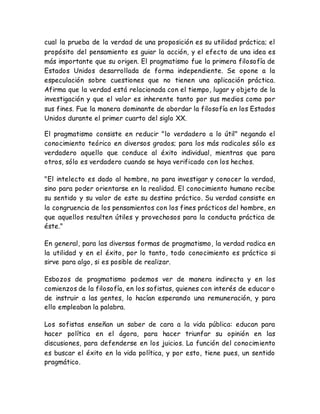 cual la prueba de la verdad de una proposición es su utilidad práctica; el 
propósito del pensamiento es guiar la acción, y el efecto de una idea es 
más importante que su origen. El pragmatismo fue la primera filosofía de 
Estados Unidos desarrollada de forma independiente. Se opone a la 
especulación sobre cuestiones que no tienen una aplicación práctica. 
Afirma que la verdad está relacionada con el tiempo, lugar y objeto de la 
investigación y que el valor es inherente tanto por sus medios como por 
sus fines. Fue la manera dominante de abordar la filosofía en los Estados 
Unidos durante el primer cuarto del siglo XX. 
El pragmatismo consiste en reducir "lo verdadero a lo útil" negando el 
conocimiento teórico en diversos grados; para los más radicales sólo es 
verdadero aquello que conduce al éxito individual, mientras que para 
otros, sólo es verdadero cuando se haya verificado con los hechos. 
"El intelecto es dado al hombre, no para investigar y conocer la verdad, 
sino para poder orientarse en la realidad. El conocimiento humano recibe 
su sentido y su valor de este su destino práctico. Su verdad consiste en 
la congruencia de los pensamientos con los fines prácticos del hombre, en 
que aquellos resulten útiles y provechosos para la conducta práctica de 
éste." 
En general, para las diversas formas de pragmatismo, la verdad radica en 
la utilidad y en el éxito, por lo tanto, todo conocimiento es práctico si 
sirve para algo, si es posible de realizar. 
Esbozos de pragmatismo podemos ver de manera indirecta y en los 
comienzos de la filosofía, en los sofistas, quienes con interés de educar o 
de instruir a las gentes, lo hacían esperando una remuneración, y para 
ello empleaban la palabra. 
Los sofistas enseñan un saber de cara a la vida pública: educan para 
hacer política en el ágora, para hacer triunfar su opinión en las 
discusiones, para defenderse en los juicios. La función del conocimiento 
es buscar el éxito en la vida política, y por esto, tiene pues, un sentido 
pragmático. 
 