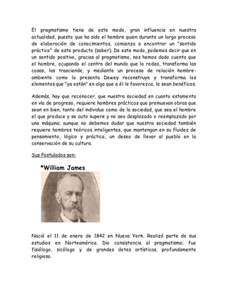 El pragmatismo tiene de este modo, gran influencia en nuestra 
actualidad, puesto que ha sido el hombre quien durante un largo proceso 
de elaboración de conocimientos, comienza a encontrar un "sentido 
práctico" de este producto (saber). De este modo, podemos decir que en 
un sentido positivo, gracias al pragmatismo, nos hemos dado cuenta que 
el hombre, ocupando el centro del mundo que lo rodea, transforma las 
cosas, las trasciende, y mediante un proceso de relación hombre-ambiente 
como lo presenta Dewey reconstruye y transforma los 
elementos que "ya están" en algo que a él le favorezca, le sean benéficos. 
Además, hay que reconocer, que nuestra sociedad en cuanto estamento 
en vía de progreso, requiere hombres prácticos que promuevan obras que 
sean en bien, tanto del individuo como de la sociedad, que sea el hombre 
el que produce y se auto supere y no sea desplazado o reemplazado por 
una máquina; aunque no debemos dudar que nuestra sociedad también 
requiere hombres teóricos inteligentes, que mantengan en su fluidez de 
pensamiento, lógico y práctico, un deseo de llevar al pueblo en la 
conservación de su cultura. 
Sus Postulados son: 
*William James 
Nació el 11 de enero de 1842 en Nueva York. Realizó parte de sus 
estudios en Norteamérica. Dio consistencia al pragmatismo; fue 
fisiólogo, sicólogo y de grandes dotes artísticas, profundamente 
religioso. 
 