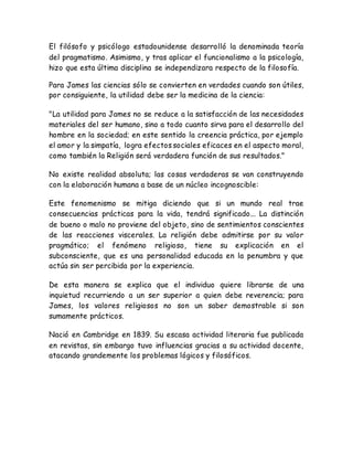 El filósofo y psicólogo estadounidense desarrolló la denominada teoría 
del pragmatismo. Asimismo, y tras aplicar el funcionalismo a la psicología, 
hizo que esta última disciplina se independizara respecto de la filosofía. 
Para James las ciencias sólo se convierten en verdades cuando son útiles, 
por consiguiente, la utilidad debe ser la medicina de la ciencia: 
"La utilidad para James no se reduce a la satisfacción de las necesidades 
materiales del ser humano, sino a todo cuanto sirva para el desarrollo del 
hombre en la sociedad; en este sentido la creencia práctica, por ejemplo 
el amor y la simpatía, logra efectos sociales eficaces en el aspecto moral, 
como también la Religión será verdadera función de sus resultados." 
No existe realidad absoluta; las cosas verdaderas se van construyendo 
con la elaboración humana a base de un núcleo incognoscible: 
Este fenomenismo se mitiga diciendo que si un mundo real trae 
consecuencias prácticas para la vida, tendrá significado... La distinción 
de bueno o malo no proviene del objeto, sino de sentimientos conscientes 
de las reacciones viscerales. La religión debe admitirse por su valor 
pragmático; el fenómeno religioso, tiene su explicación en el 
subconsciente, que es una personalidad educada en la penumbra y que 
actúa sin ser percibida por la experiencia. 
De esta manera se explica que el individuo quiere librarse de una 
inquietud recurriendo a un ser superior a quien debe reverencia; para 
James, los valores religiosos no son un saber demostrable si son 
sumamente prácticos. 
Nació en Cambridge en 1839. Su escasa actividad literaria fue publicada 
en revistas, sin embargo tuvo influencias gracias a su actividad docente, 
atacando grandemente los problemas lógicos y filosóficos. 
 