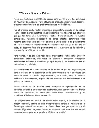 *Charles Sanders Peirce 
Nació en Cambridge en 1839. Su escasa actividad literaria fue publicada 
en revistas, sin embargo tuvo influencias gracias a su actividad docente, 
atacando grandemente los problemas lógicos y filosóficos. 
Fue el primero en formular el principio pragmatista cuando en su ensayo 
“Cómo hacer claras nuestras ideas” respondía: "Considerad qué efectos, 
que puedan tener una importancia práctica, tiene el objeto de nuestra 
concepción. Nuestra concepción de estos efectos constituye toda 
nuestra concepción del objeto", porque la única función del pensamiento 
es la de reproducir creencias y toda creencia es una regla de acción; así 
pues, el objetivo final del pensamiento es el ejercicio de la volición y 
producción de hábitos de acción. 
Para Pierce, todo proceso racional e investigativo tiene como único fin 
establecer creencias; sus ideas se oponen a cualquier concepción 
necesarista material o espiritual porque según él, la ciencia es por su 
naturaleza probabilista. 
El conocimiento sólo tiene sentido en la medida en que nos depara reglas 
para la acción, en la adecuación de la determinación de la conducta con 
sus resultados. La función del pensamiento, de la razón, es la de darnos a 
conocer lo desconocido, el paso de una situación de incertidumbre a un 
estado de creencia. 
Pierce estableció un método para averiguar la significación de las 
palabras difíciles y concepciones abstractas; más concretamente, Pierce 
trató de clasificar las cuestiones metafísicas tradicionales, y en 
ocasiones, eliminarlas como sin sentido. 
"El pragmatismo de Pierce, es sobre todo, lógico, a diferencia de la 
imagen habitual, deriva de una interpretación parcial e inexacta de la 
forma que adquirió en la obra de James. Pero hay que advertir que el 
aspecto lógico no es ajeno a James, ni el práctico a Pierce. La función del 
pensamiento es para éste producir hábitos de acción." 
 