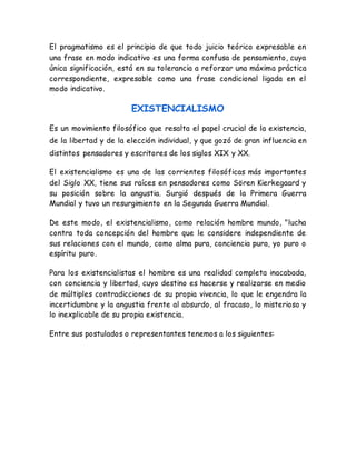 El pragmatismo es el principio de que todo juicio teórico expresable en 
una frase en modo indicativo es una forma confusa de pensamiento, cuya 
única significación, está en su tolerancia a reforzar una máxima práctica 
correspondiente, expresable como una frase condicional ligada en el 
modo indicativo. 
EXISTENCIALISMO 
Es un movimiento filosófico que resalta el papel crucial de la existencia, 
de la libertad y de la elección individual, y que gozó de gran influencia en 
distintos pensadores y escritores de los siglos XIX y XX. 
El existencialismo es una de las corrientes filosóficas más importantes 
del Siglo XX, tiene sus raíces en pensadores como Sören Kierkegaard y 
su posición sobre la angustia. Surgió después de la Primera Guerra 
Mundial y tuvo un resurgimiento en la Segunda Guerra Mundial. 
De este modo, el existencialismo, como relación hombre mundo, "lucha 
contra toda concepción del hombre que le considere independiente de 
sus relaciones con el mundo, como alma pura, conciencia pura, yo puro o 
espíritu puro. 
Para los existencialistas el hombre es una realidad completa inacabada, 
con conciencia y libertad, cuyo destino es hacerse y realizarse en medio 
de múltiples contradicciones de su propia vivencia, lo que le engendra la 
incertidumbre y la angustia frente al absurdo, al fracaso, lo misterioso y 
lo inexplicable de su propia existencia. 
Entre sus postulados o representantes tenemos a los siguientes: 
 