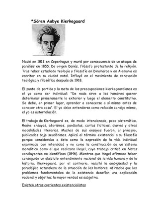 *Sören Aabye Kierkegaard 
Nació en 1813 en Copenhague y murió por consecuencia de un ataque de 
parálisis en 1855. De origen Danés, filósofo protestante de la religión. 
Tras haber estudiado teología y filosofía en Dinamarca y en Alemania es 
escritor en su ciudad natal. Influyó en el movimiento de renovación 
teológica y filosófica después de 1918. 
El punto de partida y la meta de las preocupaciones kierkegaardianas es 
el yo como ser individual: "De nada sirve a los hombres querer 
determinar primeramente lo exterior y luego el elemento constitutivo. 
Se debe, en primer lugar, aprender a conocerse a sí mismo antes de 
conocer otra cosa". El yo debe entenderse como relación consigo mismo, 
el yo es autorrelación. 
El trabajo de Kierkegaard es, de modo intencionado, poco sistemático. 
Reúne ensayos, aforismos, parábolas, cartas ficticias, diarios y otras 
modalidades literarias. Muchos de sus ensayos fueron, al principio, 
publicados bajo seudónimos. Aplicó el término existencial a su filosofía 
porque consideraba a ésta como la expresión de la vida individual 
examinada con intensidad y no como la construcción de un sistema 
monolítico como el que realizara Hegel, cuyo trabajo criticó en Notas 
concluyentes no científicas (1846). Mientras que Hegel afirmaba haber 
conseguido un absoluto entendimiento racional de la vida humana y de la 
historia, Kierkegaard, por el contrario, resaltó la ambigüedad y la 
paradójica naturaleza de la situación de los hombres. Afirmaba que los 
problemas fundamentales de la existencia desafían una explicación 
racional y objetiva; la mayor verdad es subjetiva. 
Existen otras corrientes existencialistas 
 