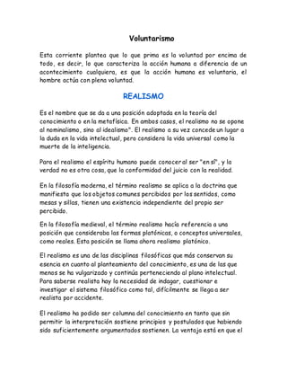 Voluntarismo 
Esta corriente plantea que lo que prima es la voluntad por encima de 
todo, es decir, lo que caracteriza la acción humana a diferencia de un 
acontecimiento cualquiera, es que la acción humana es voluntaria, el 
hombre actúa con plena voluntad. 
REALISMO 
Es el nombre que se da a una posición adoptada en la teoría del 
conocimiento o en la metafísica. En ambos casos, el realismo no se opone 
al nominalismo, sino al idealismo". El realismo a su vez concede un lugar a 
la duda en la vida intelectual, pero considera la vida universal como la 
muerte de la inteligencia. 
Para el realismo el espíritu humano puede conocer al ser "en sí", y la 
verdad no es otra cosa, que la conformidad del juicio con la realidad. 
En la filosofía moderna, el término realismo se aplica a la doctrina que 
manifiesta que los objetos comunes percibidos por los sentidos, como 
mesas y sillas, tienen una existencia independiente del propio ser 
percibido. 
En la filosofía medieval, el término realismo hacía referencia a una 
posición que consideraba las formas platónicas, o conceptos universales, 
como reales. Esta posición se llama ahora realismo platónico. 
El realismo es una de las disciplinas filosóficas que más conservan su 
esencia en cuanto al planteamiento del conocimiento, es una de las que 
menos se ha vulgarizado y continúa perteneciendo al plano intelectual. 
Para saberse realista hay la necesidad de indagar, cuestionar e 
investigar el sistema filosófico como tal, difícilmente se llega a ser 
realista por accidente. 
El realismo ha podido ser columna del conocimiento en tanto que sin 
permitir la interpretación sostiene principios y postulados que habiendo 
sido suficientemente argumentados sostienen. La ventaja está en que el 
 