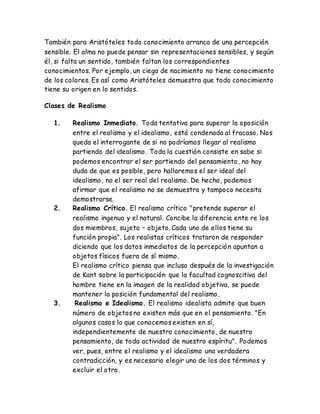 También para Aristóteles todo conocimiento arranca de una percepción 
sensible. El alma no puede pensar sin representaciones sensibles, y según 
él, si falta un sentido, también faltan los correspondientes 
conocimientos. Por ejemplo, un ciego de nacimiento no tiene conocimiento 
de los colores. Es así como Aristóteles demuestra que todo conocimiento 
tiene su origen en lo sentidos. 
Clases de Realismo 
1. Realismo Inmediato. Toda tentativa para superar la oposición 
entre el realismo y el idealismo, está condenada al fracaso. Nos 
queda el interrogante de si no podríamos llegar al realismo 
partiendo del idealismo. Toda la cuestión consiste en sabe si 
podemos encontrar el ser partiendo del pensamiento, no hay 
duda de que es posible, pero hallaremos el ser ideal del 
idealismo, no el ser real del realismo. De hecho, podemos 
afirmar que el realismo no se demuestra y tampoco necesita 
demostrarse. 
2. Realismo Crítico. El realismo crítico "pretende superar el 
realismo ingenuo y el natural. Concibe la diferencia ente re los 
dos miembros, sujeto – objeto. Cada uno de ellos tiene su 
función propia". Los realistas críticos trataron de responder 
diciendo que los datos inmediatos de la percepción apuntan a 
objetos físicos fuera de sí mismo. 
El realismo crítico piensa que incluso después de la investigación 
de Kant sobre la participación que la facultad cognoscitiva del 
hombre tiene en la imagen de la realidad objetiva, se puede 
mantener la posición fundamental del realismo. 
3. Realismo e Idealismo. El realismo idealista admite que buen 
número de objetos no existen más que en el pensamiento. "En 
algunos casos lo que conocemos existen en sí, 
independientemente de nuestro conocimiento, de nuestro 
pensamiento, de toda actividad de nuestro espíritu". Podemos 
ver, pues, entre el realismo y el idealismo una verdadera 
contradicción, y es necesario elegir uno de los dos términos y 
excluir el otro. 
 