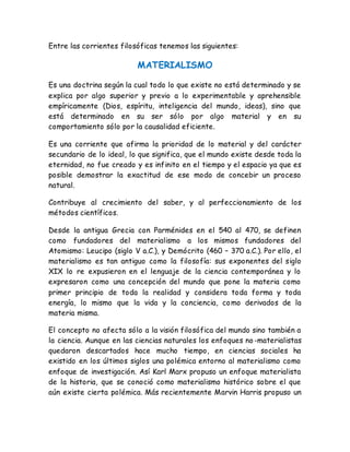 Entre las corrientes filosóficas tenemos las siguientes: 
MATERIALISMO 
Es una doctrina según la cual todo lo que existe no está determinado y se 
explica por algo superior y previo a lo experimentable y aprehensible 
empíricamente (Dios, espíritu, inteligencia del mundo, ideas), sino que 
está determinado en su ser sólo por algo material y en su 
comportamiento sólo por la causalidad eficiente. 
Es una corriente que afirma la prioridad de lo material y del carácter 
secundario de lo ideal, lo que significa, que el mundo existe desde toda la 
eternidad, no fue creado y es infinito en el tiempo y el espacio ya que es 
posible demostrar la exactitud de ese modo de concebir un proceso 
natural. 
Contribuye al crecimiento del saber, y al perfeccionamiento de los 
métodos científicos. 
Desde la antigua Grecia con Parménides en el 540 al 470, se definen 
como fundadores del materialismo a los mismos fundadores del 
Atomismo: Leucipo (siglo V a.C.), y Demócrito (460 – 370 a.C.). Por ello, el 
materialismo es tan antiguo como la filosofía: sus exponentes del siglo 
XIX lo re expusieron en el lenguaje de la ciencia contemporánea y lo 
expresaron como una concepción del mundo que pone la materia como 
primer principio de toda la realidad y considera toda forma y toda 
energía, lo mismo que la vida y la conciencia, como derivados de la 
materia misma. 
El concepto no afecta sólo a la visión filosófica del mundo sino también a 
la ciencia. Aunque en las ciencias naturales los enfoques no -materialistas 
quedaron descartados hace mucho tiempo, en ciencias sociales ha 
existido en los últimos siglos una polémica entorno al materialismo como 
enfoque de investigación. Así Karl Marx propuso un enfoque materialista 
de la historia, que se conoció como materialismo histórico sobre el que 
aún existe cierta polémica. Más recientemente Marvin Harris propuso un 
 