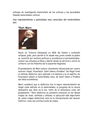 enfoque de investigación materialista de las culturas y las sociedades 
llamado materialismo cultural. 
Sus representantes o postulados mas conocidos del materialismo 
son: 
*Karl Marx 
Nació en Tréveris (Alemania) en 1818. De familia y confesión 
religiosa judía, pero perdió la fe desde muy joven cuando su padre 
se convirtió por motivos políticos y económicos al protestantismo, 
realizó sus estudios en Boon y Berlín donde se doctoró y entró en 
contacto con los filósofos de la izquierda Hegeliana. 
El pensamiento de Marx estuvo claramente influenciado por cuatro 
autores: Hegel, Feuerbach, Saint Simon y Prudhon". De Hegel tomó 
el método dialéctico pero aplicado a la materia y no al espíritu; de 
Feuerbach asimila el materialismo ateo; de Sanit Simon y Prudhon 
sus ideas económicas. 
Marx consideró que la dialéctica fue el mayor descubrimiento de 
Hegel como método en el materialismo; el progreso de la ciencia 
demuestra que ésta es la ley, tanto de la naturaleza como del 
pensamiento. "Esta dialéctica se presenta entonces en las típicas 
etapas de tesis, antítesis y síntesis; la aplicación más importante 
de estas etapas dialécticas está en la interpretación del devenir 
histórico como una continua lucha de clases. 
 