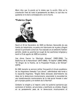 Marx dice que la praxis es lo mismo que la acción. Esta es la 
orientación final de todo el pensamiento de Marx, lo cual dice no 
quedarse en la mera contemplación o en la teoría. 
*Federico Engels 
Nació el 18 de Noviembre de 1820 en Barmen. Descendía de una 
familia de industriales, su padre era fabricante de tejidos y Engels 
abrazó la profesión comercial. Fue educado en un ambiente familiar 
pietista, desde su juventud se ocupó de las cuestiones religiosas y 
murió el 5 de agosto de 1895 en Londres. 
Sus obras fueron La Ideología Alemana" (1845-1846), "La 
Dialéctica de la Naturaleza" (1873-1882), "El Capital" (1885-1894), 
"El Origen de la Familia, de la Propiedad Privada y del Estado" 
(1874). 
En 1841 durante su servicio militar frecuentó el círculo académico 
de los Hegelianos llamados "Los Libres", adhiriéndose más tarde a 
la izquierda Hegeliana. "Engels había abrazado abiertamente las 
ideas de la democracia revolucionaria, anunciando la necesidad de 
una transformación revolucionaria de la vida social llevada a cabo 
por el propio pueblo y en nombre de la libertad". 
Combate la religión y el imperio como los poderes opresores que 
esclavizan al hombre, así proclama y manifiesta su ateísmo. Engels 
en su pensamiento pasa de la democracia revolucionaria al 
 