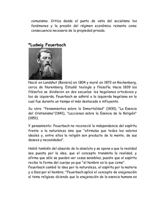 comunismo. Critica desde el punto de vista del socialismo los 
fenómenos y la presión del régimen económico reinante como 
consecuencia necesaria de la propiedad privada. 
*Ludwig Feuerbach 
Nació en Landshut (Baviera) en 1804 y murió en 1872 en Rechenberg, 
cerca de Nuremberg. Estudió teología y filosofía. Hacia 1839 los 
filósofos se dividieron en dos escuelas: los hegelianos ortodoxos y 
los de izquierda. Feuerbach se adhirió a la izquierda hegeliana en la 
cual fue durante un tiempo el más destacado e influyente. 
Su obra "Pensamientos sobre la Inmortalidad" (1830), "La Esencia 
del Cristianismo"(1841), "Lecciones sobre la Esencia de la Religión" 
(1851). 
Y pensamiento: Feuerbach no reconoció la independencia del espíritu 
frente a la naturaleza sino que "afirmaba que todos los valores 
ideales y, entre ellos la religión son producto de la mente, de sus 
deseos y necesidades". 
Habló también del absurdo de lo absoluto y se opone a que la realidad 
sea puesta por la idea, que el concepto transmita la realidad, y 
afirma que sólo se pueden ver cosas sensibles, puesto que el espíritu 
recibe la forma del cuerpo ya que "el hombre es lo que come". 
Feuerbach cambió la idea por la naturaleza, el espíritu por la materia 
y a Dios por el hombre; "Feuerbach aplicó el concepto de enajenación 
al tema religioso diciendo que la enajenación de la esencia humana es 
 