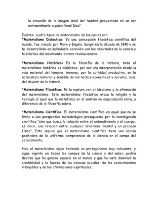 la creación de la imagen ideal del hombre proyectada en un ser 
extraordinario a quien llamó Dios". 
Existen cuatro tipos de materialismo de las cuales son: 
*Materialismo Dialectico: Es una concepción filosófica científica del 
mundo, fue creado por Marx y Engels. Surgió en la década de 1840 y se 
ha desarrollado en indisoluble conexión con los resultados de la ciencia y 
la práctica del movimiento obrero revolucionario. 
*Materialismo Histórico: Es la filosofía de la historia, todo el 
materialismo histórico es dialéctico, por ser una interpretación desde la 
vida material del hombre, inmerso, por la actividad productiva, en la 
naturaleza material y sensible de los hechos económicos y sociales, base 
del devenir de la historia. 
*Materialismo Filosófico: Es la ruptura con el idealismo y la afirmación 
del materialismo. Este materialismo filosófico ataca la religión y la 
teología al igual que la metafísica en el sentido de especulación ebria, a 
diferencia de la filosofía sobria. 
*Materialismo Científico: El materialismo científico es aquel que no se 
limita a una perspectiva metodológica presupuesta por la investigación 
científica "sino que busca la relación entre el entendimiento y el cuerpo, 
es decir, una relación entre cualquier fenómeno mental y un proceso 
físico". Esto implica que el materialismo científico tiene una noción 
positivista de la uniforme competencia de la ciencia en el campo del 
conocimiento. 
Hoy el materialismo sigue teniendo un protagonismo muy relevante, y 
sigue vigente en todos los campos de la ciencia y del saber, podría 
decirse que ha ganado espacio en el mundo y que ha visto disminuir la 
credibilidad y la fuerza de las ciencias sociales, de los conocimientos 
intangibles y de las afirmaciones espirituales. 
 