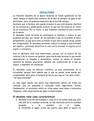 IDEALISMO 
La filosofía idealista de la época moderna se funda igualmente en las 
ideas, aunque el significado moderno de la idea no siempre es igual al del 
platonismo, pero no podemos separarlo de su sentido antiguo. 
Sostiene que el hombre solo puede alcanzar lo que está inmerso (dentro) 
en su conciencia y jamás puede conocer lo que son las cosas en sí, fuera 
de su conciencia. Por lo tanto, lo que llamamos realidad es una creación 
de la mente. 
El idealismo como doctrina se contrapone al realismo y reduce lo que 
podemos percibir por medio de los sentidos y que es accesible al mero 
pensamiento, ya que para esta corriente lo que aún no puede verse, puede 
ser comprendido. El idealismo pretende reducir el mundo a una actividad 
del espíritu... pretende identificar lo real con lo racional, el objeto con el 
sujeto o conciencia. 
Hoy el idealismo está muy desvirtuado, porque con el avance de las 
ciencias y de la técnica en general, gana mucho más terreno lo que pueda 
demostrarse, lo tangible y matemático, incluso se utiliza el término 
idealista de manera peyorativa, dándole una connotación de lo que es 
ilógico, e imposible de realizarse. 
El idealismo como un método científico es muy cuestionado en la 
actualidad, porque éste admite que lo que no puede verse puede ser 
comprendido; pero para el hombre de hoy lo que rige es "ver para creer", 
"ver para entender". 
La idea sigue siendo una parte muy importante dentro de todas las 
ciencias, que es aceptada y colocada como importante, incluso 
fundamental, el problema radica en cómo pasar esas ideas a sustancias 
tangibles, cómo objetivarlas sin pasar al materialismo 
El idealismo tiene como características: 
1. Rechaza la noción de noúmeno o cosa en sí: no existe nada que esté 
más allá de la realidad conocida, no hay distinción entre la realidad 
pensada y la realidad en sí misma. 
2. Potencian el papel activo del sujeto: para Kant el sujeto es 
 