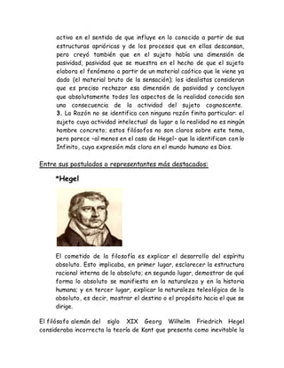 activo en el sentido de que influye en lo conocido a partir de sus 
estructuras aprióricas y de los procesos que en ellas descansan, 
pero creyó también que en el sujeto había una dimensión de 
pasividad, pasividad que se muestra en el hecho de que el sujeto 
elabora el fenómeno a partir de un material caótico que le viene ya 
dado (el material bruto de la sensación); los idealistas consideran 
que es preciso rechazar esa dimensión de pasividad y concluyen 
que absolutamente todos los aspectos de la realidad conocida son 
una consecuencia de la actividad del sujeto cognoscente. 
3. La Razón no se identifica con ninguna razón finita particular: el 
sujeto cuya actividad intelectual da lugar a la realidad no es ningún 
hombre concreto; estos filósofos no son claros sobre este tema, 
pero parece –al menos en el caso de Hegel– que la identifican con lo 
Infinito, cuya expresión más clara en el mundo humano es Dios. 
Entre sus postulados o representantes más destacados: 
*Hegel 
El cometido de la filosofía es explicar el desarrollo del espíritu 
absoluto. Esto implicaba, en primer lugar, esclarecer la estructura 
racional interna de lo absoluto; en segundo lugar, demostrar de qué 
forma lo absoluto se manifiesta en la naturaleza y en la historia 
humana; y en tercer lugar, explicar la naturaleza teleológica de lo 
absoluto, es decir, mostrar el destino o el propósito hacia el que se 
dirige. 
El filósofo alemán del siglo XIX Georg Wilhelm Friedrich Hegel 
consideraba incorrecta la teoría de Kant que presenta como inevitable la 
 