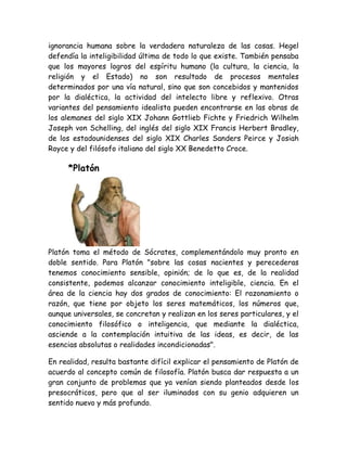ignorancia humana sobre la verdadera naturaleza de las cosas. Hegel 
defendía la inteligibilidad última de todo lo que existe. También pensaba 
que los mayores logros del espíritu humano (la cultura, la ciencia, la 
religión y el Estado) no son resultado de procesos mentales 
determinados por una vía natural, sino que son concebidos y mantenidos 
por la dialéctica, la actividad del intelecto libre y reflexivo. Otras 
variantes del pensamiento idealista pueden encontrarse en las obras de 
los alemanes del siglo XIX Johann Gottlieb Fichte y Friedrich Wilhelm 
Joseph von Schelling, del inglés del siglo XIX Francis Herbert Bradley, 
de los estadounidenses del siglo XIX Charles Sanders Peirce y Josiah 
Royce y del filósofo italiano del siglo XX Benedetto Croce. 
*Platón 
Platón toma el método de Sócrates, complementándolo muy pronto en 
doble sentido. Para Platón "sobre las cosas nacientes y perecederas 
tenemos conocimiento sensible, opinión; de lo que es, de la realidad 
consistente, podemos alcanzar conocimiento inteligible, ciencia. En el 
área de la ciencia hay dos grados de conocimiento: El razonamiento o 
razón, que tiene por objeto los seres matemáticos, los números que, 
aunque universales, se concretan y realizan en los seres particulares, y el 
conocimiento filosófico o inteligencia, que mediante la dialéctica, 
asciende a la contemplación intuitiva de las ideas, es decir, de las 
esencias absolutas o realidades incondicionadas". 
En realidad, resulta bastante difícil explicar el pensamiento de Platón de 
acuerdo al concepto común de filosofía. Platón busca dar respuesta a un 
gran conjunto de problemas que ya venían siendo planteados desde los 
presocráticos, pero que al ser iluminados con su genio adquieren un 
sentido nuevo y más profundo. 
 