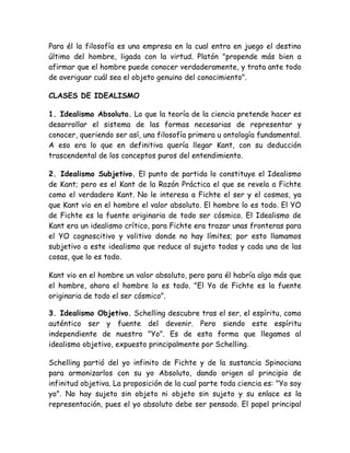 Para él la filosofía es una empresa en la cual entra en juego el destino 
último del hombre, ligada con la virtud. Platón "propende más bien a 
afirmar que el hombre puede conocer verdaderamente, y trata ante todo 
de averiguar cuál sea el objeto genuino del conocimiento". 
CLASES DE IDEALISMO 
1. Idealismo Absoluto. Lo que la teoría de la ciencia pretende hacer es 
desarrollar el sistema de las formas necesarias de representar y 
conocer, queriendo ser así, una filosofía primera u ontología fundamental. 
A eso era lo que en definitiva quería llegar Kant, con su deducción 
trascendental de los conceptos puros del entendimiento. 
2. Idealismo Subjetivo. El punto de partida lo constituye el Idealismo 
de Kant; pero es el Kant de la Razón Práctica el que se revela a Fichte 
como el verdadero Kant. No le interesa a Fichte el ser y el cosmos, ya 
que Kant vio en el hombre el valor absoluto. El hombre lo es todo. El YO 
de Fichte es la fuente originaria de todo ser cósmico. El Idealismo de 
Kant era un idealismo crítico, para Fichte era trazar unas fronteras para 
el YO cognoscitivo y volitivo donde no hay límites; por esto llamamos 
subjetivo a este idealismo que reduce al sujeto todas y cada una de las 
cosas, que lo es todo. 
Kant vio en el hombre un valor absoluto, pero para él habría algo más que 
el hombre, ahora el hombre lo es todo. "El Yo de Fichte es la fuente 
originaria de todo el ser cósmico". 
3. Idealismo Objetivo. Schelling descubre tras el ser, el espíritu, como 
auténtico ser y fuente del devenir. Pero siendo este espíritu 
independiente de nuestro "Yo". Es de esta forma que llegamos al 
idealismo objetivo, expuesto principalmente por Schelling. 
Schelling partió del yo infinito de Fichte y de la sustancia Spinociana 
para armonizarlos con su yo Absoluto, dando origen al principio de 
infinitud objetiva. La proposición de la cual parte toda ciencia es: "Yo soy 
yo". No hay sujeto sin objeto ni objeto sin sujeto y su enlace es la 
representación, pues el yo absoluto debe ser pensado. El papel principal 
 