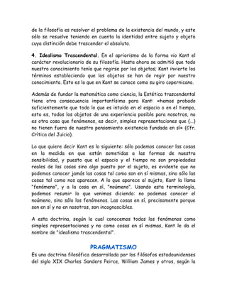 de la filosofía es resolver el problema de la existencia del mundo, y este 
sólo se resuelve teniendo en cuenta la identidad entre sujeto y objeto 
cuya distinción debe trascender el absoluto. 
4. Idealismo Trascendental. En el apriorismo de la forma vio Kant el 
carácter revolucionario de su filosofía. Hasta ahora se admitió que todo 
nuestro conocimiento tenía que regirse por los objetos; Kant invierte los 
términos estableciendo que los objetos se han de regir por nuestro 
conocimiento. Esto es lo que en Kant se conoce como su giro copernicano. 
Además de fundar la matemática como ciencia, la Estética trascendental 
tiene otra consecuencia importantísima para Kant: «hemos probado 
suficientemente que todo lo que es intuido en el espacio o en el tiempo, 
esto es, todos los objetos de una experiencia posible para nosotros, no 
es otra cosa que fenómenos, es decir, simples representaciones que (...) 
no tienen fuera de nuestro pensamiento existencia fundada en sí» (Cfr. 
Crítica del Juicio). 
Lo que quiere decir Kant es lo siguiente: sólo podemos conocer las cosas 
en la medida en que están sometidas a las formas de nuestra 
sensibilidad, y puesto que el espacio y el tiempo no son propiedades 
reales de las cosas sino algo puesto por el sujeto, es evidente que no 
podemos conocer jamás las cosas tal como son en sí mismas, sino sólo las 
cosas tal como nos aparecen. A lo que aparece al sujeto, Kant la llama 
"fenómeno", y a la cosa en sí, "noúmeno". Usando esta terminología, 
podemos resumir lo que venimos diciendo: no podemos conocer el 
noúmeno, sino sólo los fenómenos. Las cosas en sí, precisamente porque 
son en sí y no en nosotros, son incognoscibles. 
A esta doctrina, según la cual conocemos todos los fenómenos como 
simples representaciones y no como cosas en sí mismas, Kant le da el 
nombre de "idealismo trascendental". 
PRAGMATISMO 
Es una doctrina filosófica desarrollada por los filósofos estadounidenses 
del siglo XIX Charles Sanders Peirce, William James y otros, según la 
 