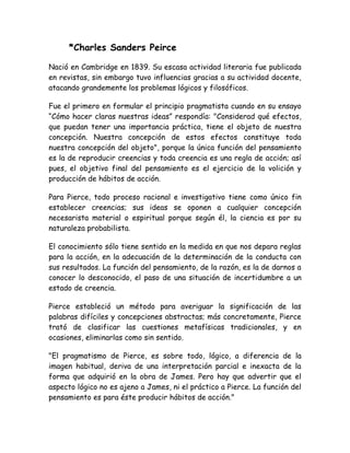 *Charles Sanders Peirce 
Nació en Cambridge en 1839. Su escasa actividad literaria fue publicada 
en revistas, sin embargo tuvo influencias gracias a su actividad docente, 
atacando grandemente los problemas lógicos y filosóficos. 
Fue el primero en formular el principio pragmatista cuando en su ensayo 
“Cómo hacer claras nuestras ideas” respondía: "Considerad qué efectos, 
que puedan tener una importancia práctica, tiene el objeto de nuestra 
concepción. Nuestra concepción de estos efectos constituye toda 
nuestra concepción del objeto", porque la única función del pensamiento 
es la de reproducir creencias y toda creencia es una regla de acción; así 
pues, el objetivo final del pensamiento es el ejercicio de la volición y 
producción de hábitos de acción. 
Para Pierce, todo proceso racional e investigativo tiene como único fin 
establecer creencias; sus ideas se oponen a cualquier concepción 
necesarista material o espiritual porque según él, la ciencia es por su 
naturaleza probabilista. 
El conocimiento sólo tiene sentido en la medida en que nos depara reglas 
para la acción, en la adecuación de la determinación de la conducta con 
sus resultados. La función del pensamiento, de la razón, es la de darnos a 
conocer lo desconocido, el paso de una situación de incertidumbre a un 
estado de creencia. 
Pierce estableció un método para averiguar la significación de las 
palabras difíciles y concepciones abstractas; más concretamente, Pierce 
trató de clasificar las cuestiones metafísicas tradicionales, y en 
ocasiones, eliminarlas como sin sentido. 
"El pragmatismo de Pierce, es sobre todo, lógico, a diferencia de la 
imagen habitual, deriva de una interpretación parcial e inexacta de la 
forma que adquirió en la obra de James. Pero hay que advertir que el 
aspecto lógico no es ajeno a James, ni el práctico a Pierce. La función del 
pensamiento es para éste producir hábitos de acción." 
 