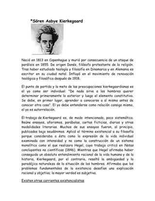 *Sören Aabye Kierkegaard 
Nació en 1813 en Copenhague y murió por consecuencia de un ataque de 
parálisis en 1855. De origen Danés, filósofo protestante de la religión. 
Tras haber estudiado teología y filosofía en Dinamarca y en Alemania es 
escritor en su ciudad natal. Influyó en el movimiento de renovación 
teológica y filosófica después de 1918. 
El punto de partida y la meta de las preocupaciones kierkegaardianas es 
el yo como ser individual: "De nada sirve a los hombres querer 
determinar primeramente lo exterior y luego el elemento constitutivo. 
Se debe, en primer lugar, aprender a conocerse a sí mismo antes de 
conocer otra cosa". El yo debe entenderse como relación consigo mismo, 
el yo es autorrelación. 
El trabajo de Kierkegaard es, de modo intencionado, poco sistemático. 
Reúne ensayos, aforismos, parábolas, cartas ficticias, diarios y otras 
modalidades literarias. Muchos de sus ensayos fueron, al principio, 
publicados bajo seudónimos. Aplicó el término existencial a su filosofía 
porque consideraba a ésta como la expresión de la vida individual 
examinada con intensidad y no como la construcción de un sistema 
monolítico como el que realizara Hegel, cuyo trabajo criticó en Notas 
concluyentes no científicas (1846). Mientras que Hegel afirmaba haber 
conseguido un absoluto entendimiento racional de la vida humana y de la 
historia, Kierkegaard, por el contrario, resaltó la ambigüedad y la 
paradójica naturaleza de la situación de los hombres. Afirmaba que los 
problemas fundamentales de la existencia desafían una explicación 
racional y objetiva; la mayor verdad es subjetiva. 
Existen otras corrientes existencialistas 
 
