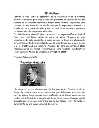 El vitalismo 
Concibe la vida como el desarrollo de la conciencia y de la libertad 
mediante múltiples procesos vitales que permiten la realización del ser 
humano en su concreta realidad, o mejor, como viviente, capacitado para 
conocer, no mediante la sola razón sino, por la experiencia adquirida a 
través de su proceso de vida y que se realiza no mediante esquemas 
racionales sino de sus propias vivencias. 
En el vitalismo se dan múltiples respuestas a la pregunta ¿Qué es la vida? 
Pues cada cual habla desde su punto de vista. El precursor más 
importante de esta corriente, a pesar de que no tiene una elaboración 
sistemática, es Federico Nietzsche por la importancia que le da a la vida 
y a la creatividad del hombre. Además de éste encontramos otros 
representantes de menos trascendencia pero también significativos: 
Henri Bergson, Miguel de Unamuno y Ortega y Gasset. 
Principal Representante 
*Federico Nietzsche 
Se caracteriza por distanciarse de las corrientes filosóficas de su 
época. Se concibe como un ser importante para la historia y en concreto 
para su época. Su pensamiento es calificado de nihilismo, comienza por 
captar los síntomas de la decadencia de su época acompañada por cierto 
disgusto por la propia existencia que le ha tocado vivir. Advierte el 
surgimiento de una nueva voluntad de existir. 
 