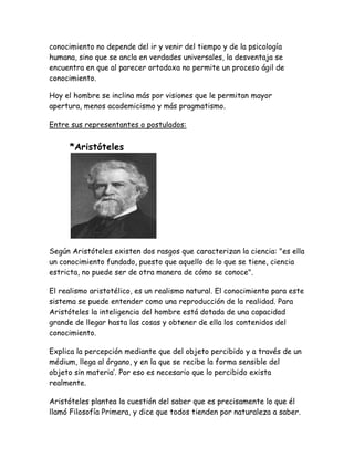 conocimiento no depende del ir y venir del tiempo y de la psicología 
humana, sino que se ancla en verdades universales, la desventaja se 
encuentra en que al parecer ortodoxa no permite un proceso ágil de 
conocimiento. 
Hoy el hombre se inclina más por visiones que le permitan mayor 
apertura, menos academicismo y más pragmatismo. 
Entre sus representantes o postulados: 
*Aristóteles 
Según Aristóteles existen dos rasgos que caracterizan la ciencia: "es ella 
un conocimiento fundado, puesto que aquello de lo que se tiene, ciencia 
estricta, no puede ser de otra manera de cómo se conoce". 
El realismo aristotélico, es un realismo natural. El conocimiento para este 
sistema se puede entender como una reproducción de la realidad. Para 
Aristóteles la inteligencia del hombre está dotada de una capacidad 
grande de llegar hasta las cosas y obtener de ella los contenidos del 
conocimiento. 
Explica la percepción mediante que del objeto percibido y a través de un 
médium, llega al órgano, y en la que se recibe la forma sensible del 
objeto sin materia’. Por eso es necesario que lo percibido exista 
realmente. 
Aristóteles plantea la cuestión del saber que es precisamente lo que él 
llamó Filosofía Primera, y dice que todos tienden por naturaleza a saber. 
 